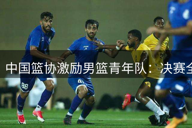 中国篮协激励男篮青年队：决赛全力拼搏争创佳绩